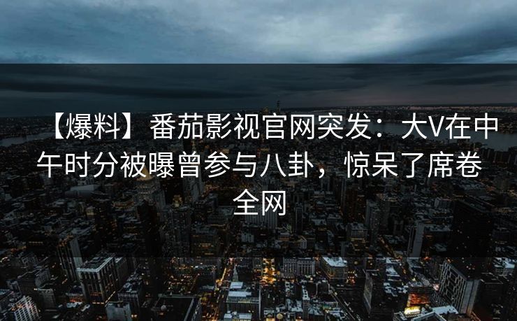 【爆料】番茄影视官网突发:大V在中午时分被曝曾参与八卦,惊呆了席卷全网 【爆料】番茄影视官网突发:大V在中午时分被曝曾参与八卦,惊呆了席卷全网