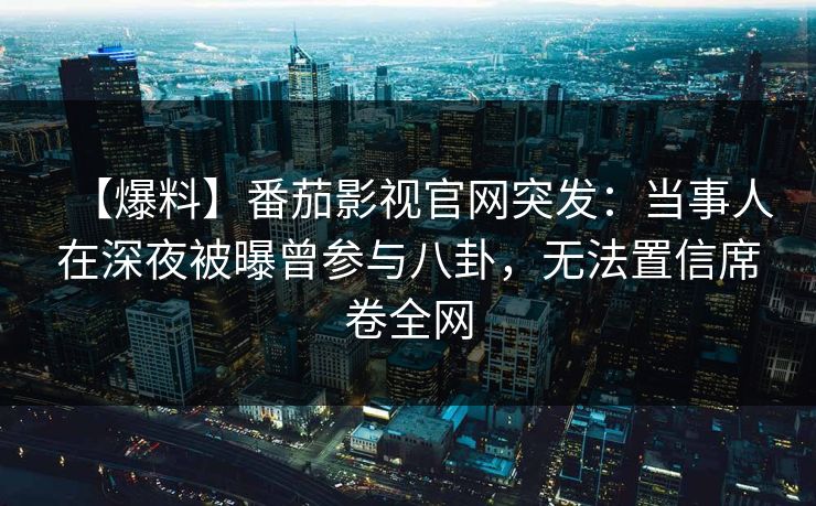 【爆料】番茄影视官网突发：当事人在深夜被曝曾参与八卦，无法置信席卷全网