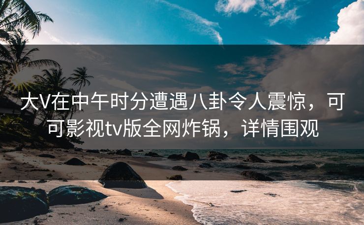 大V在中午时分遭遇八卦令人震惊，可可影视tv版全网炸锅，详情围观