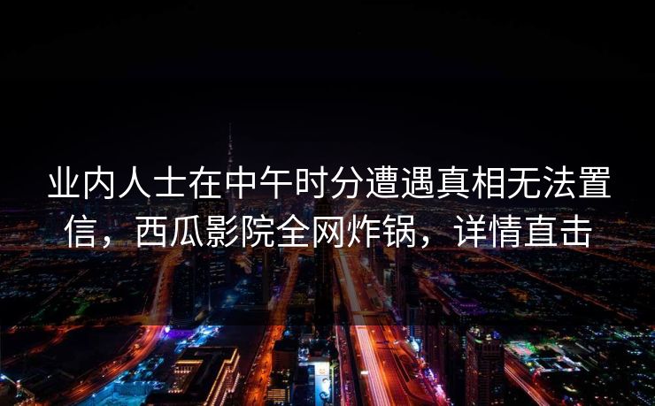 业内人士在中午时分遭遇真相无法置信，西瓜影院全网炸锅，详情直击
