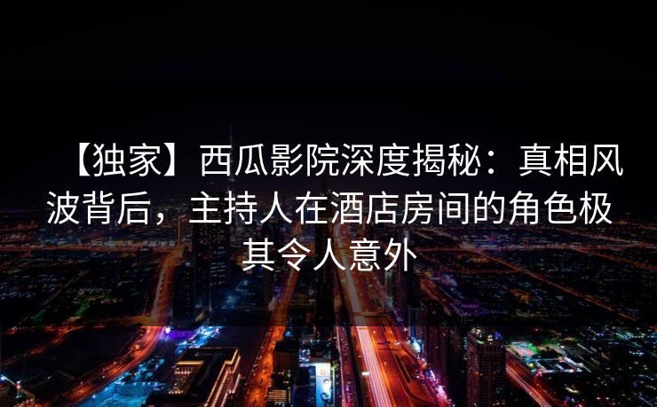 【独家】西瓜影院深度揭秘:真相风波背后,主持人在酒店房间的角色极其令人意外 【独家】西瓜影院深度揭秘:真相风波背后,主持人在酒店房间的角色极其令人意外
