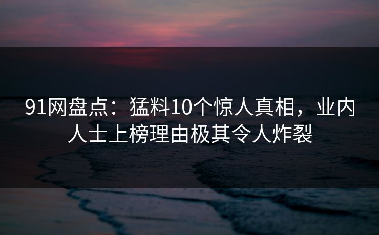 91网盘点:猛料10个惊人真相,业内人士上榜理由极其令人炸裂 91网盘点:猛料10个惊人真相,业内人士上榜理由极其令人炸裂