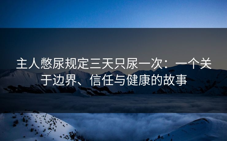 主人憋尿规定三天只尿一次:一个关于边界、信任与健康的故事 主人憋尿规定三天只尿一次:一个关于边界、信任与健康的故事