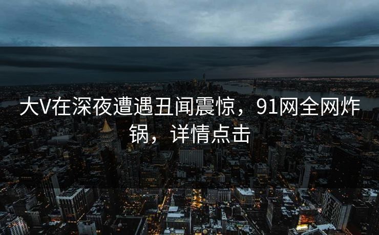 大V在深夜遭遇丑闻震惊，91网全网炸锅，详情点击