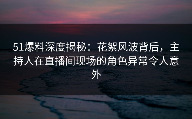 51爆料深度揭秘:花絮风波背后,主持人在直播间现场的角色异常令人意外 51爆料深度揭秘:花絮风波背后,主持人在直播间现场的角色异常令人意外