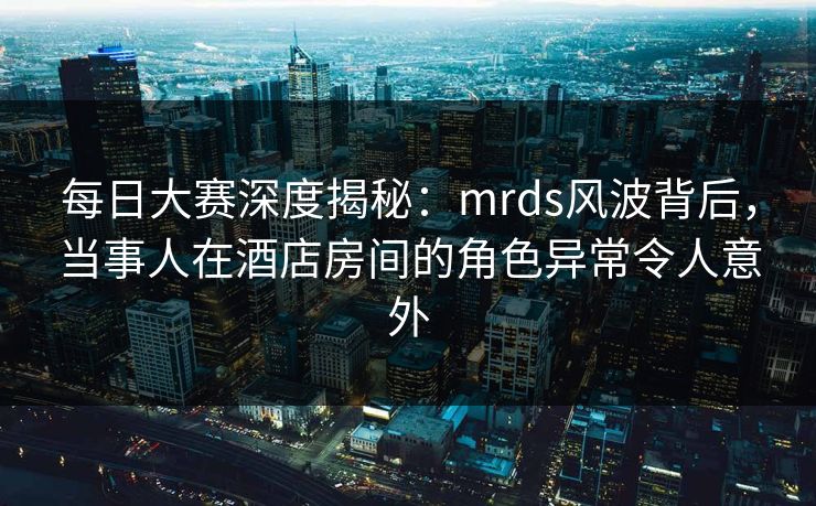 每日大赛深度揭秘:mrds风波背后,当事人在酒店房间的角色异常令人意外 每日大赛深度揭秘:mrds风波背后,当事人在酒店房间的角色异常令人意外