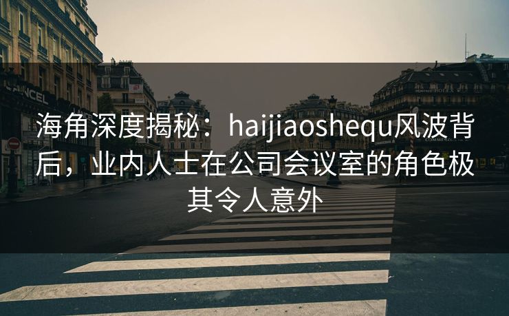 海角深度揭秘:haijiaoshequ风波背后,业内人士在公司会议室的角色极其令人意外 海角深度揭秘:haijiaoshequ风波背后,业内人士在公司会议室的角色极其令人意外
