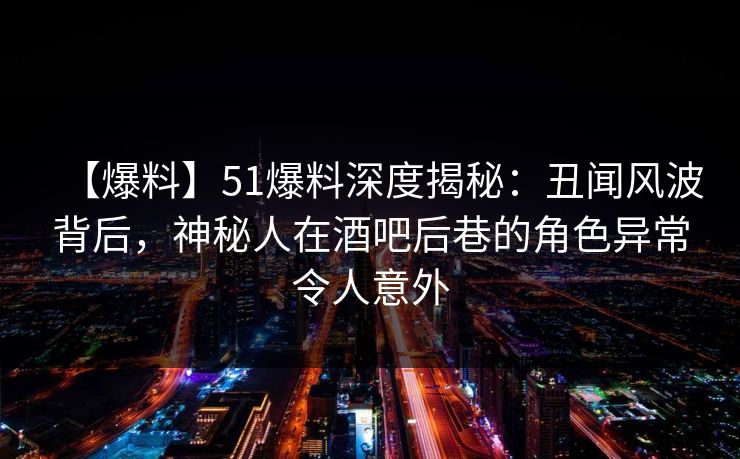【爆料】51爆料深度揭秘：丑闻风波背后，神秘人在酒吧后巷的角色异常令人意外