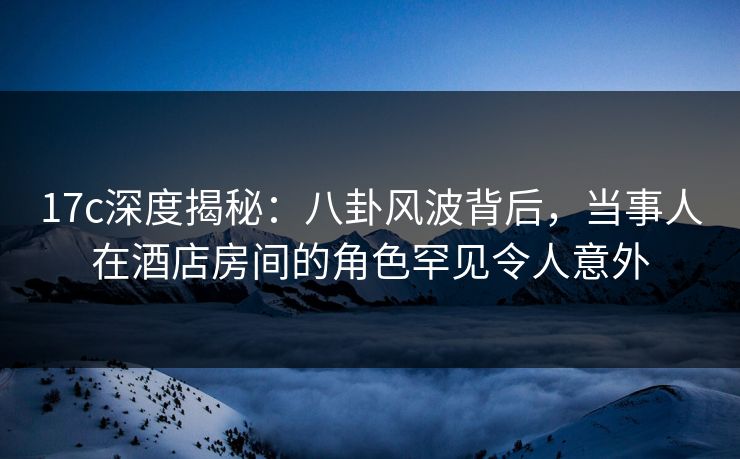 17c深度揭秘：八卦风波背后，当事人在酒店房间的角色罕见令人意外