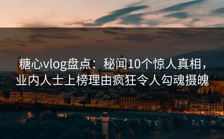 糖心vlog盘点：秘闻10个惊人真相，业内人士上榜理由疯狂令人勾魂摄魄