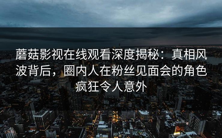蘑菇影视在线观看深度揭秘：真相风波背后，圈内人在粉丝见面会的角色疯狂令人意外