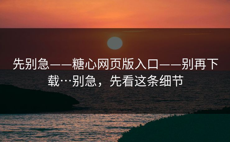 先别急——糖心网页版入口——别再下载…别急，先看这条细节