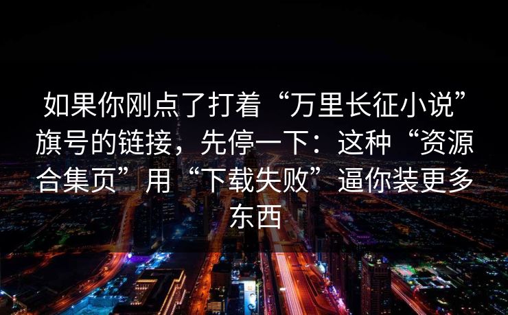 如果你刚点了打着“万里长征小说”旗号的链接，先停一下：这种“资源合集页”用“下载失败”逼你装更多东西
