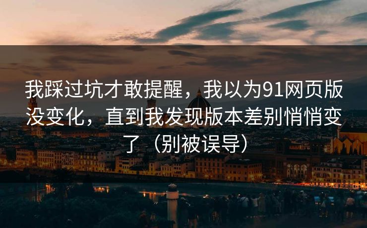 我踩过坑才敢提醒,我以为91网页版没变化,直到我发现版本差别悄悄变了(别被误导) 我踩过坑才敢提醒,我以为91网页版没变化,直到我发现版本差别悄悄变了(别被误导)