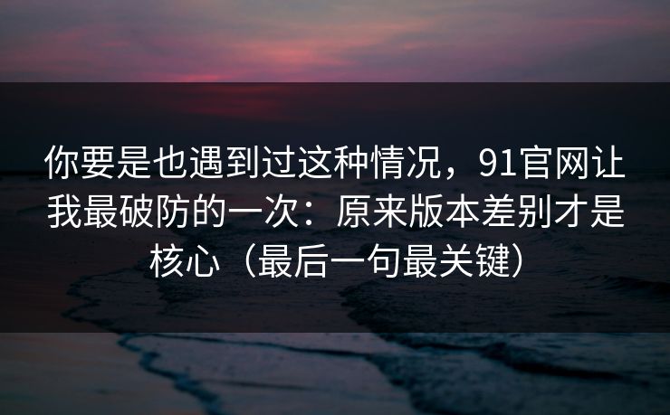 你要是也遇到过这种情况，91官网让我最破防的一次：原来版本差别才是核心（最后一句最关键）