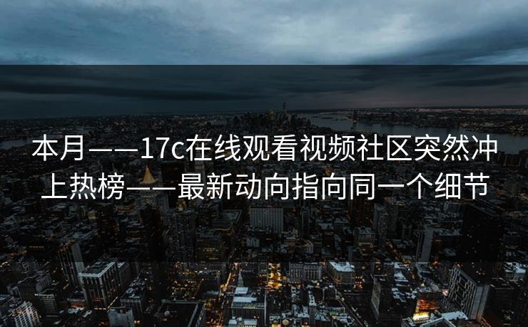 本月——17c在线观看视频社区突然冲上热榜——最新动向指向同一个细节