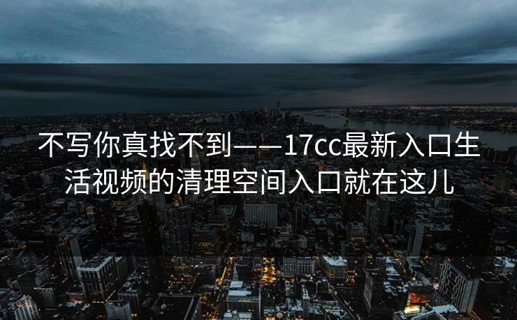 不写你真找不到——17cc最新入口生活视频的清理空间入口就在这儿 不写你真找不到——17cc最新入口生活视频的清理空间入口就在这儿