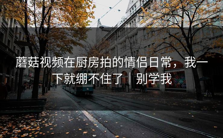 蘑菇视频在厨房拍的情侣日常，我一下就绷不住了｜别学我