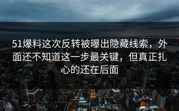 51爆料这次反转被曝出隐藏线索，外面还不知道这一步最关键，但真正扎心的还在后面