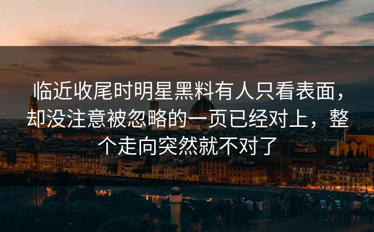 临近收尾时明星黑料有人只看表面，却没注意被忽略的一页已经对上，整个走向突然就不对了