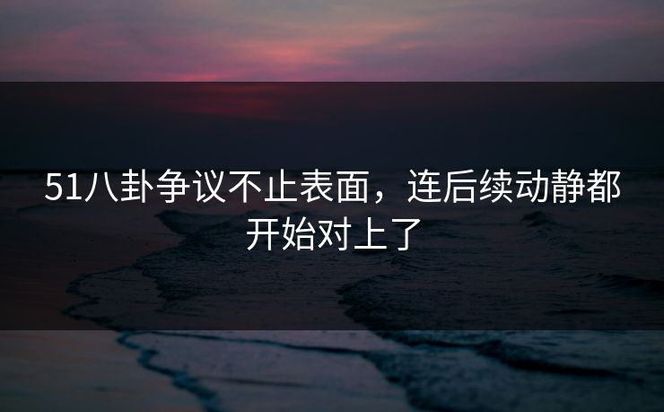 51八卦争议不止表面，连后续动静都开始对上了